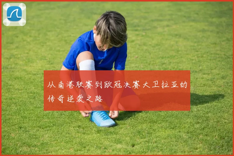 从南港联赛到欧冠决赛大卫拉亚的传奇逆袭之路