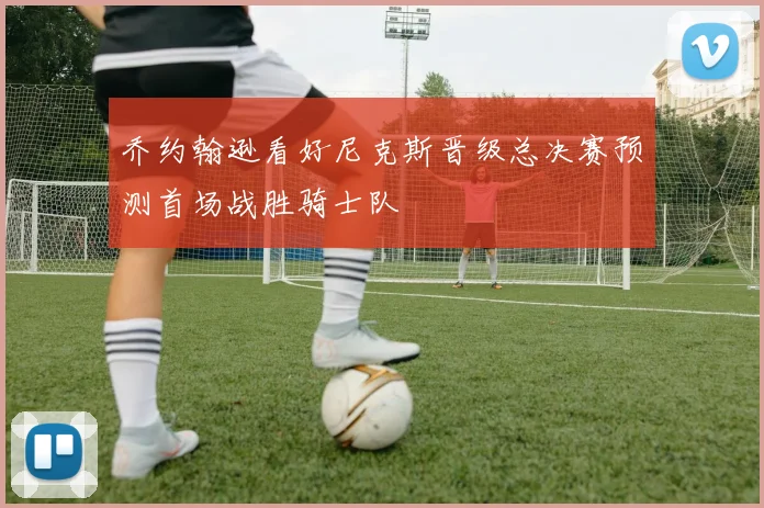乔约翰逊看好尼克斯晋级总决赛预测首场战胜骑士队