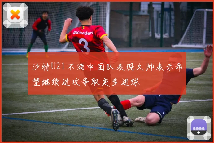 沙特U21不满中国队表现久帅表示希望继续进攻争取更多进球