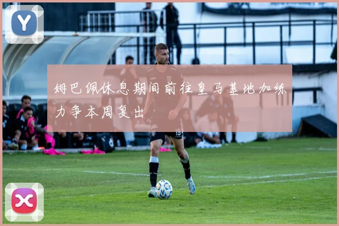 姆巴佩休息期间前往皇马基地加练力争本周复出