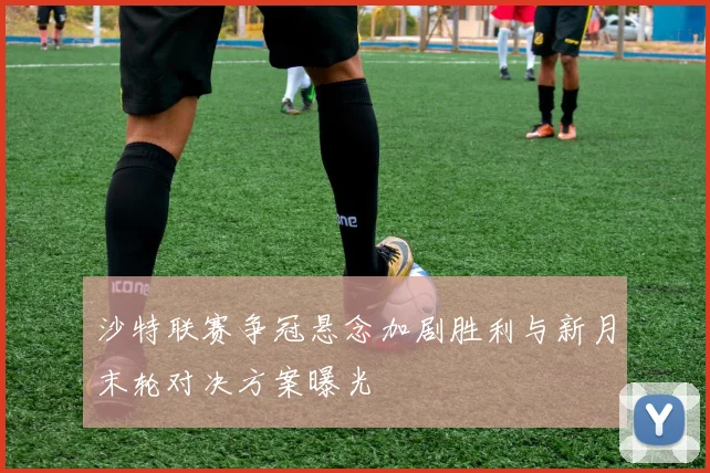 沙特联赛争冠悬念加剧胜利与新月末轮对决方案曝光