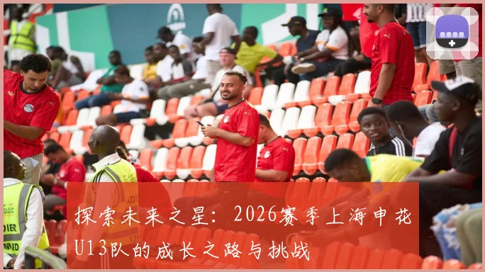 探索未来之星：2026赛季上海申花U13队的成长之路与挑战