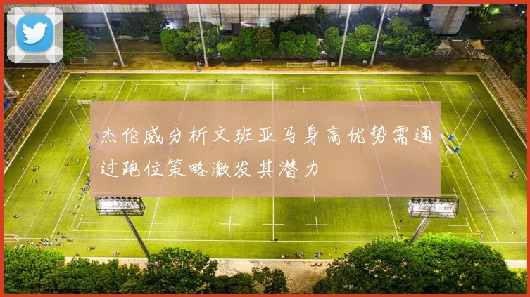 杰伦威分析文班亚马身高优势需通过跑位策略激发其潜力