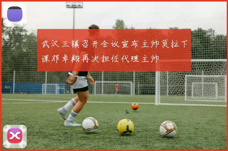 武汉三镇召开会议宣布主帅莫拉下课邓卓翔再次担任代理主帅