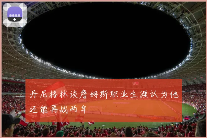 丹尼格林谈詹姆斯职业生涯认为他还能再战两年