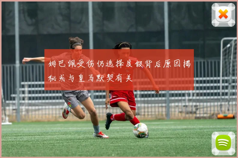 姆巴佩受伤仍选择度假背后原因揭秘或与皇马默契有关